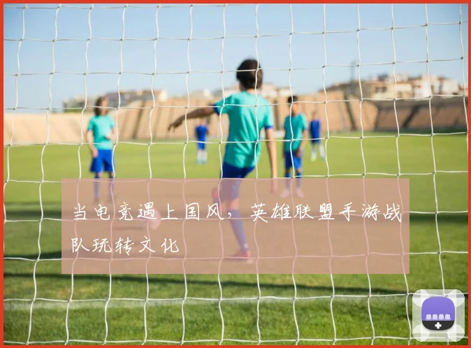 当电竞遇上国风，英雄联盟手游战队玩转文化
