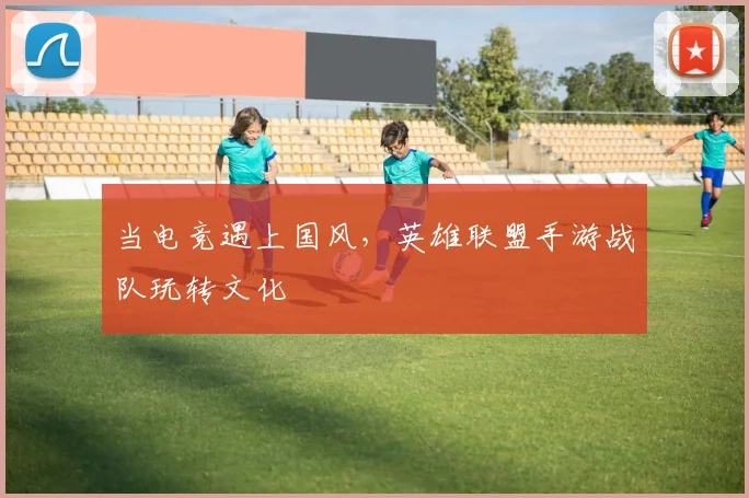 当电竞遇上国风，英雄联盟手游战队玩转文化