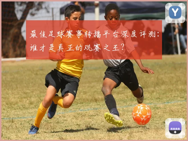最佳足球赛事转播平台深度评测:谁才是真正的观赛之王?