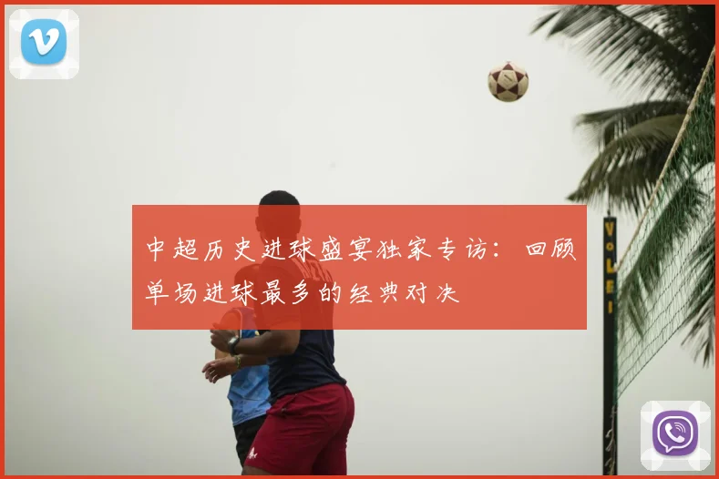 中超历史进球盛宴独家专访:回顾单场进球最多的经典对决