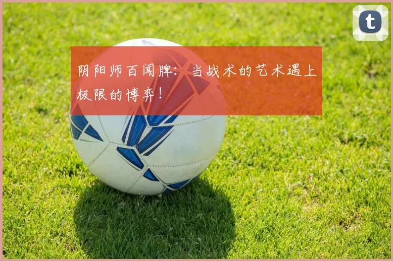 阴阳师百闻牌：当战术的艺术遇上极限的博弈！